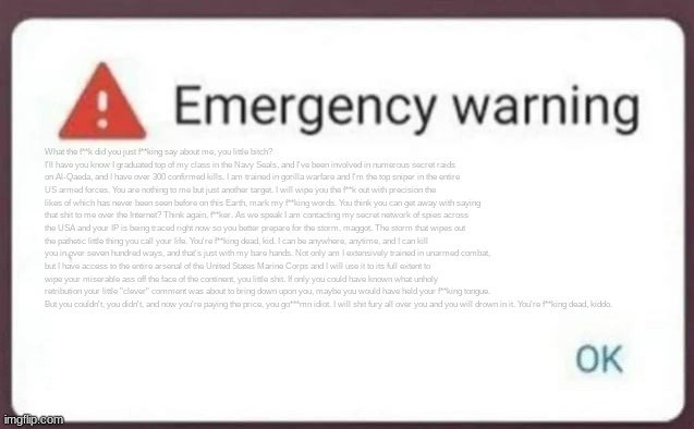 Emergency Warning | What the f**k did you just f**king say about me, you little bitch? I'll have you know I graduated top of my class in the Navy Seals, and I've been involved in numerous secret raids on Al-Qaeda, and I have over 300 confirmed kills. I am trained in gorilla warfare and I'm the top sniper in the entire US armed forces. You are nothing to me but just another target. I will wipe you the f**k out with precision the likes of which has never been seen before on this Earth, mark my f**king words. You think you can get away with saying that shit to me over the Internet? Think again, f**ker. As we speak I am contacting my secret network of spies across the USA and your IP is being traced right now so you better prepare for the storm, maggot. The storm that wipes out the pathetic little thing you call your life. You're f**king dead, kid. I can be anywhere, anytime, and I can kill you in over seven hundred ways, and that's just with my bare hands. Not only am I extensively trained in unarmed combat, but I have access to the entire arsenal of the United States Marine Corps and I will use it to its full extent to wipe your miserable ass off the face of the continent, you little shit. If only you could have known what unholy retribution your little "clever" comment was about to bring down upon you, maybe you would have held your f**king tongue. But you couldn't, you didn't, and now you're paying the price, you go***mn idiot. I will shit fury all over you and you will drown in it. You're f**king dead, kiddo. | image tagged in emergency warning | made w/ Imgflip meme maker