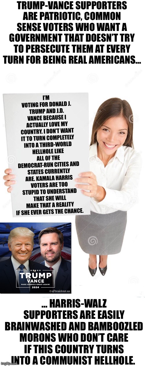 TRUMP-VANCE SUPPORTERS ARE PATRIOTIC, COMMON SENSE VOTERS WHO WANT A GOVERNMENT THAT DOESN’T TRY TO PERSECUTE THEM AT EVERY TURN FOR BEING REAL AMERICANS…; … HARRIS-WALZ SUPPORTERS ARE EASILY BRAINWASHED AND BAMBOOZLED MORONS WHO DON’T CARE IF THIS COUNTRY TURNS INTO A COMMUNIST HELLHOLE. | made w/ Imgflip meme maker