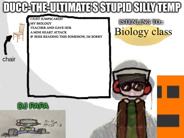 Ducc-The-Ultimate's Stupid Silly Temp | I JUST JUMPSCARED MY BIOLOGY TEACHER AND GAVE HER A MINI HEART ATTACK

IF SHES READING THIS SOMEHOW, IM SORRY; Biology class | image tagged in ducc-the-ultimate's stupid silly temp | made w/ Imgflip meme maker