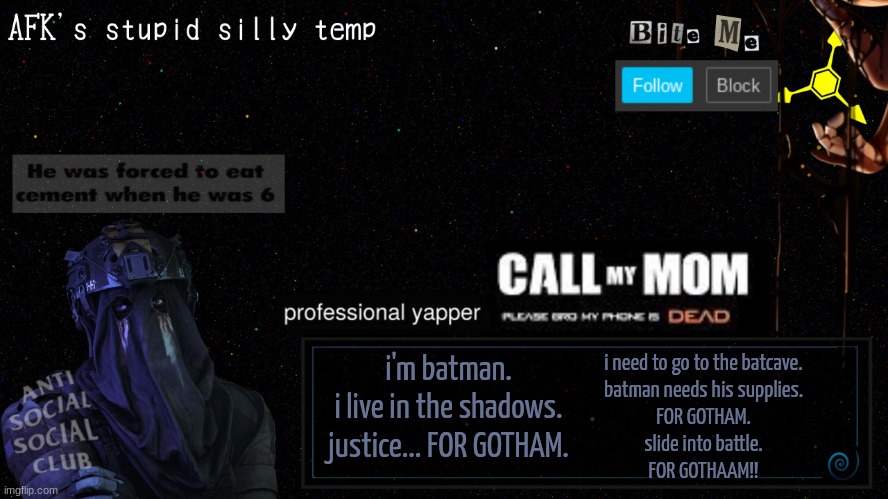 I'm being silly rn. | i'm batman.
i live in the shadows.

justice... FOR GOTHAM. i need to go to the batcave.
batman needs his supplies.
FOR GOTHAM.

slide into battle.
FOR GOTHAAM!! | image tagged in afk's stupid silly temp | made w/ Imgflip meme maker