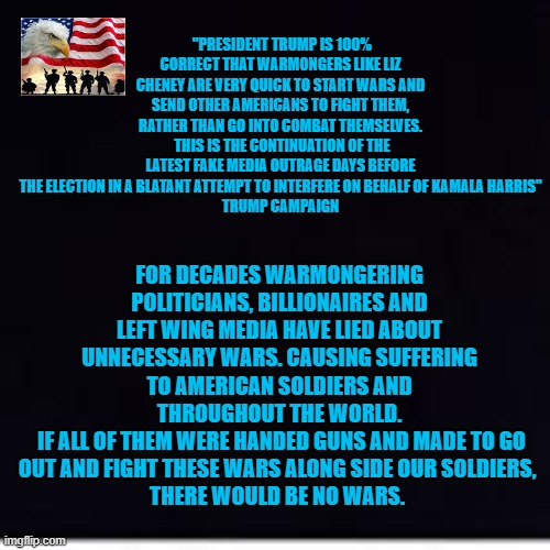 lying about wars | "PRESIDENT TRUMP IS 100% CORRECT THAT WARMONGERS LIKE LIZ CHENEY ARE VERY QUICK TO START WARS AND SEND OTHER AMERICANS TO FIGHT THEM,
RATHER THAN GO INTO COMBAT THEMSELVES.  THIS IS THE CONTINUATION OF THE LATEST FAKE MEDIA OUTRAGE DAYS BEFORE THE ELECTION IN A BLATANT ATTEMPT TO INTERFERE ON BEHALF OF KAMALA HARRIS"
TRUMP CAMPAIGN; FOR DECADES WARMONGERING POLITICIANS, BILLIONAIRES AND LEFT WING MEDIA HAVE LIED ABOUT UNNECESSARY WARS. CAUSING SUFFERING TO AMERICAN SOLDIERS AND THROUGHOUT THE WORLD.
 IF ALL OF THEM WERE HANDED GUNS AND MADE TO GO OUT AND FIGHT THESE WARS ALONG SIDE OUR SOLDIERS, 
THERE WOULD BE NO WARS. | made w/ Imgflip meme maker