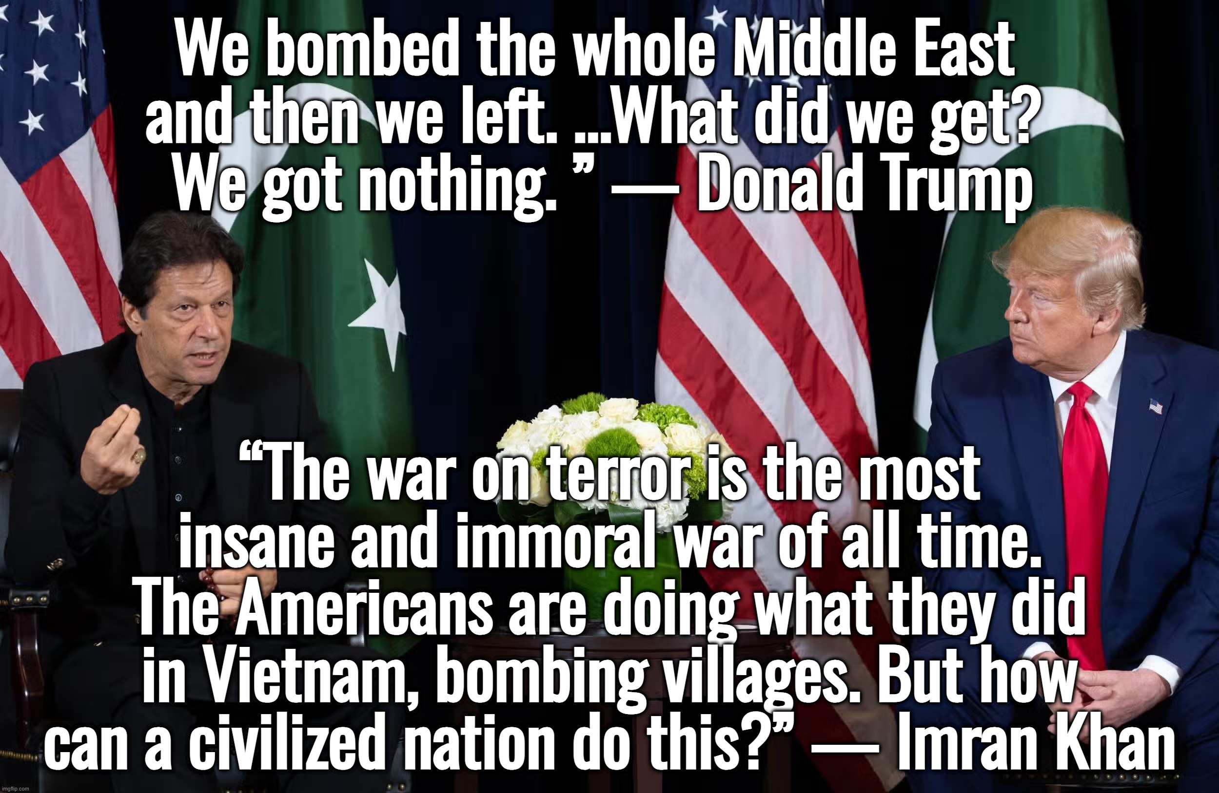 I retort, you deride . . . North Atlantic Talmudic Organization | We bombed the whole Middle East 
and then we left. ...What did we get? 
We got nothing. ” — Donald Trump; “The war on terror is the most insane and immoral war of all time. The Americans are doing what they did in Vietnam, bombing villages. But how can a civilized nation do this?” — Imran Khan | image tagged in israel,ukraine,donald trump,joe biden,kamala harris | made w/ Imgflip meme maker