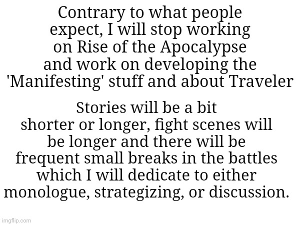 Contrary to what people expect, I will stop working on Rise of the Apocalypse and work on developing the 'Manifesting' stuff and about Traveler; Stories will be a bit shorter or longer, fight scenes will be longer and there will be frequent small breaks in the battles which I will dedicate to either monologue, strategizing, or discussion. | made w/ Imgflip meme maker