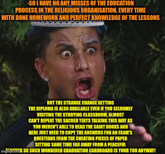 -What with the difference? | -SO I HAVE NO ANY MISSES OF THE EDUCATION PROCESS IN THE RELIGIOUS ORGANISATION, EVERY TIME WITH DONE HOMEWORK AND PERFECT KNOWLEDGE OF THE LESSONS; BUT THE STRANGE CHANGE GETTING THE DIPLOMA IS ALSO AVAILABLE EVEN IF YOU SELDOMLY VISITING THE STUDYING CLASSROOM, ALMOST CAN'T REPEAT THE SACRED TEXTS TALKING THIS WAY AS YOU WEREN'T ABLE TO READ THE SAINT BOOKS AND HERE JUST NEED TO COPY THE ANSWERS FOR AN EXAM'S QUESTIONS FROM THE CHEATING PIECES OF PAPER SITTING SAME TIME FAR AWAY FROM A PEACEFUL TEACHER SO SUCH WONDERED GRADUATION CARDBOARD IS YOUR TOO ANYWAY! | image tagged in memes,dj pauly d,loads lmg with religious intent,school days,i miss ten seconds ago,hey can i copy your homework | made w/ Imgflip meme maker