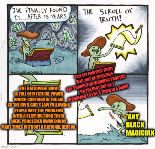 -The horror flies in the night air. | -FEEL MY POWERS! THERE WILL NOT BE AVAILABLE ANY PRODUCTIVE WORKING PROCESS ON THE NEXT DAY BC I WONDERED TO PUT A TOWN IN A DARK! -THE HALLOWEEN NIGHT IS FULL OF MYSTICAL POWER WHICH CONTAINS IN THE AIR SO THE CIVIL GOD'S LAW FOLLOWING PEOPLE HAVE THE PROBLEMS WITH A SLEEPING SUCH THERE WERE PROCEEDED AWAKENINGS MANY TIMES WITHOUT A RATIONAL REASON. *ANY BLACK MAGICIAN | image tagged in memes,the scroll of truth,halloween is coming,one night stand,magic trick,the great awakening | made w/ Imgflip meme maker