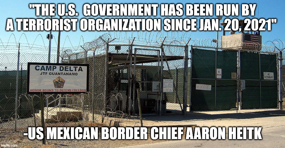 Gitmo | "THE U.S.  GOVERNMENT HAS BEEN RUN BY A TERRORIST ORGANIZATION SINCE JAN. 20, 2021"; -US MEXICAN BORDER CHIEF AARON HEITK | image tagged in gitmo | made w/ Imgflip meme maker