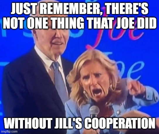 Screaming Jill Biden | JUST REMEMBER, THERE'S NOT ONE THING THAT JOE DID; WITHOUT JILL'S COOPERATION | image tagged in screaming jill biden | made w/ Imgflip meme maker