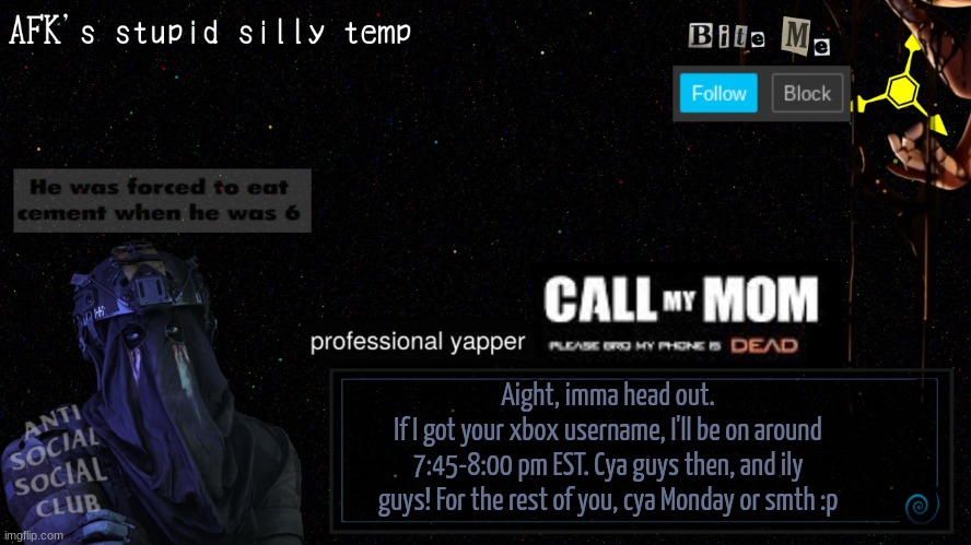 Bye guys :3 | Aight, imma head out.
If I got your xbox username, I'll be on around 7:45-8:00 pm EST. Cya guys then, and ily guys! For the rest of you, cya Monday or smth :p | image tagged in afk's stupid silly temp | made w/ Imgflip meme maker