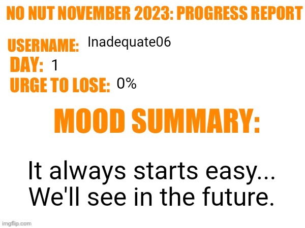 No Nut November 2023 Progress Report | Inadequate06; 1; 0%; It always starts easy...
We'll see in the future. | image tagged in no nut november 2023 progress report | made w/ Imgflip meme maker