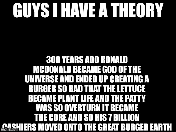 I'm going insane :/ | 300 YEARS AGO RONALD MCDONALD BECAME GOD OF THE UNIVERSE AND ENDED UP CREATING A BURGER SO BAD THAT THE LETTUCE BECAME PLANT LIFE AND THE PATTY WAS SO OVERTURN IT BECAME THE CORE AND SO HIS 7 BILLION CASHIERS MOVED ONTO THE GREAT BURGER EARTH | image tagged in guys i have a theory,rahhhhhhhhhhhhhhhhhhhhhhhhhhhhhhhh | made w/ Imgflip meme maker