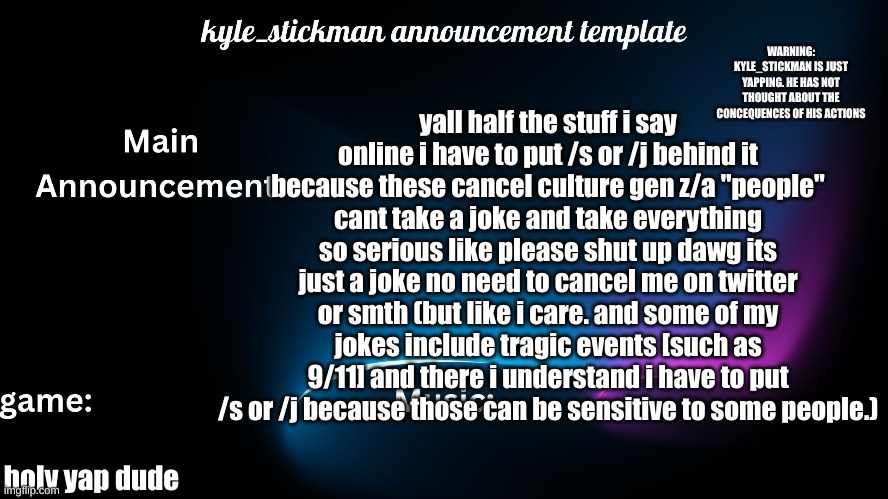 Cool | yall half the stuff i say online i have to put /s or /j behind it because these cancel culture gen z/a "people" cant take a joke and take everything so serious like please shut up dawg its just a joke no need to cancel me on twitter or smth (but like i care. and some of my jokes include tragic events [such as 9/11] and there i understand i have to put /s or /j because those can be sensitive to some people.); holy yap dude | image tagged in kyle_stickman announcement | made w/ Imgflip meme maker