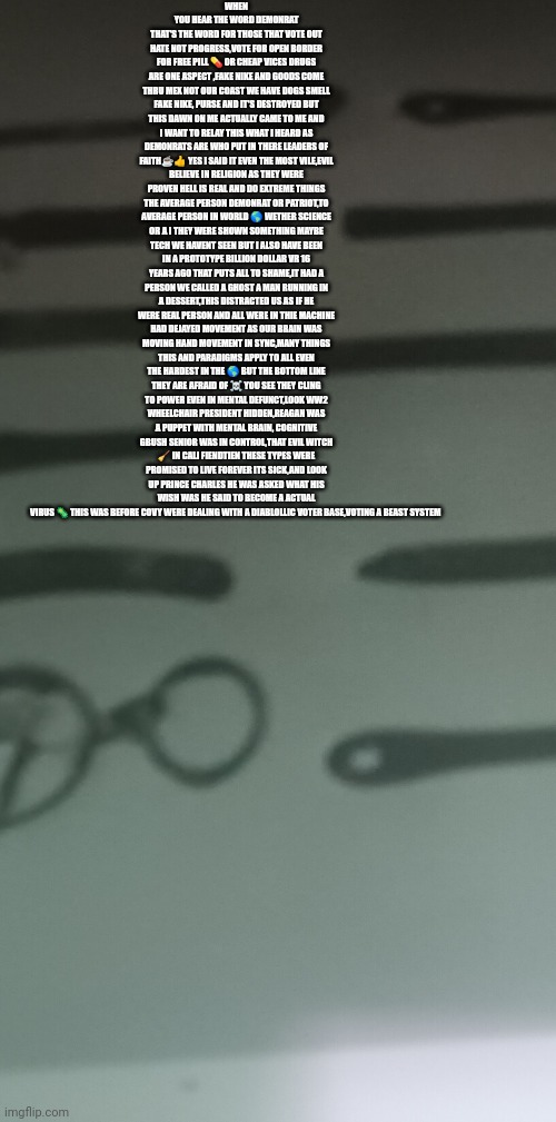 Reader's highgest | WHEN YOU HEAR THE WORD DEMONRAT THAT'S THE WORD FOR THOSE THAT VOTE OUT HATE NOT PROGRESS,VOTE FOR OPEN BORDER FOR FREE PILL 💊 OR CHEAP VICES DRUGS ARE ONE ASPECT ,FAKE NIKE AND GOODS COME THRU MEX NOT OUR COAST WE HAVE DOGS SMELL FAKE NIKE, PURSE AND IT'S DESTROYED BUT THIS DAWN ON ME ACTUALLY CAME TO ME AND I WANT TO RELAY THIS WHAT I HEARD AS DEMONRATS ARE WHO PUT IN THERE LEADERS OF FAITH☕👍 YES I SAID IT EVEN THE MOST VILE,EVIL BELIEVE IN RELIGION AS THEY WERE PROVEN HELL IS REAL AND DO EXTREME THINGS THE AVERAGE PERSON DEMONRAT OR PATRIOT,TO AVERAGE PERSON IN WORLD 🌎 WETHER SCIENCE OR A I THEY WERE SHOWN SOMETHING MAYBE TECH WE HAVENT SEEN BUT I ALSO HAVE BEEN IN A PROTOTYPE BILLION DOLLAR VR 16 YEARS AGO THAT PUTS ALL TO SHAME,IT HAD A PERSON WE CALLED A GHOST A MAN RUNNING IN A DESSERT,THIS DISTRACTED US AS IF HE WERE REAL PERSON AND ALL WERE IN THIE MACHINE HAD DEJAYED MOVEMENT AS OUR BRAIN WAS MOVING HAND MOVEMENT IN SYNC,MANY THINGS THIS AND PARADIGMS APPLY TO ALL EVEN THE HARDEST IN THE 🌎 BUT THE BOTTOM LINE THEY ARE AFRAID OF ☠️ YOU SEE THEY CLING TO POWER EVEN IN MENTAL DEFUNCT,LOOK WW2 WHEELCHAIR PRESIDENT HIDDEN,REAGAN WAS A PUPPET WITH MENTAL BRAIN, COGNITIVE GBUSH SENIOR WAS IN CONTROL,THAT EVIL WITCH 🧹 IN CALI FIENDTIEN THESE TYPES WERE PROMISED TO LIVE FOREVER ITS SICK,AND LOOK UP PRINCE CHARLES HE WAS ASKED WHAT HIS WISH WAS HE SAID TO BECOME A ACTUAL VIRUS 🦠 THIS WAS BEFORE COVY WERE DEALING WITH A DIABLOLLIC VOTER BASE,VOTING A BEAST SYSTEM | image tagged in devil,decode,tech,vr | made w/ Imgflip meme maker