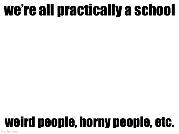 we’re all practically a school; weird people, horny people, etc. | made w/ Imgflip meme maker