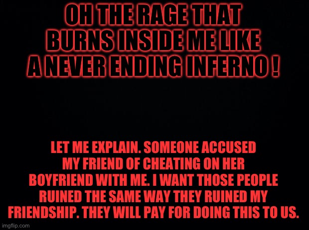 Black background | OH THE RAGE THAT BURNS INSIDE ME LIKE A NEVER ENDING INFERNO ! LET ME EXPLAIN. SOMEONE ACCUSED MY FRIEND OF CHEATING ON HER BOYFRIEND WITH ME. I WANT THOSE PEOPLE RUINED THE SAME WAY THEY RUINED MY FRIENDSHIP. THEY WILL PAY FOR DOING THIS TO US. | image tagged in black background | made w/ Imgflip meme maker