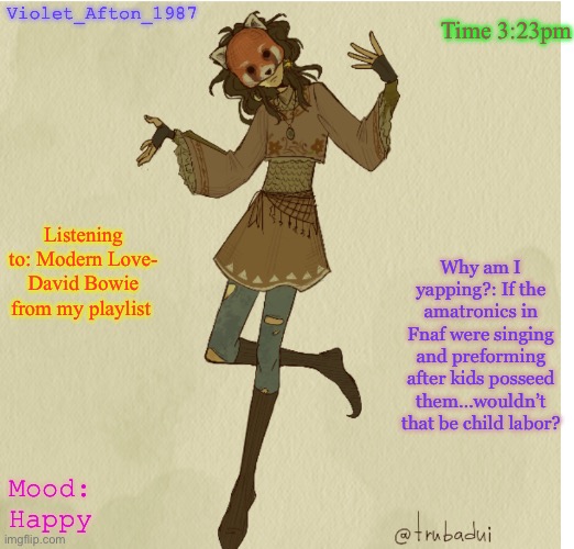 Violet_Afton | Time 3:23pm; Violet_Afton_1987; Listening to: Modern Love- David Bowie from my playlist; Why am I yapping?: If the amatronics in Fnaf were singing and preforming after kids posseed them…wouldn’t that be child labor? Mood: Happy | image tagged in violet_afton | made w/ Imgflip meme maker