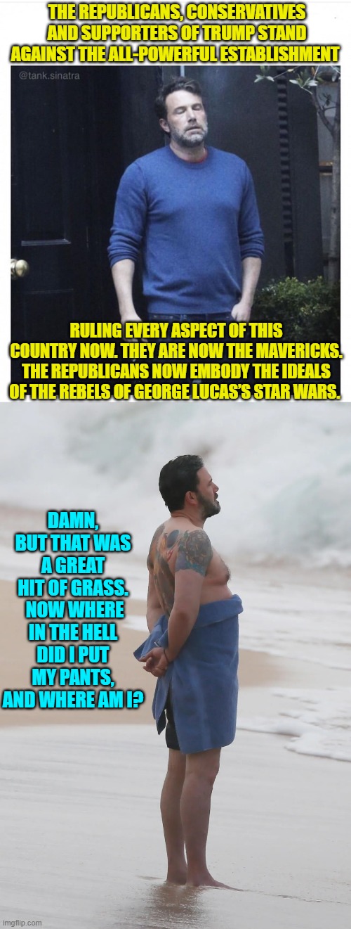 In reality one could never recall the smoke generated 'insights' the next day. | THE REPUBLICANS, CONSERVATIVES AND SUPPORTERS OF TRUMP STAND AGAINST THE ALL-POWERFUL ESTABLISHMENT; RULING EVERY ASPECT OF THIS COUNTRY NOW. THEY ARE NOW THE MAVERICKS. THE REPUBLICANS NOW EMBODY THE IDEALS OF THE REBELS OF GEORGE LUCAS’S STAR WARS. DAMN, BUT THAT WAS A GREAT HIT OF GRASS.  NOW WHERE IN THE HELL DID I PUT MY PANTS, AND WHERE AM I? | image tagged in ben affleck smoking | made w/ Imgflip meme maker