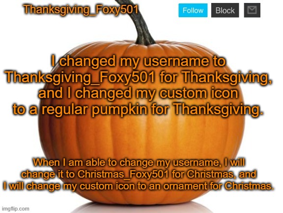 Thanksgiving_Foxy501 announcement template | I changed my username to Thanksgiving_Foxy501 for Thanksgiving, and I changed my custom icon to a regular pumpkin for Thanksgiving. When I am able to change my username, I will change it to Christmas_Foxy501 for Christmas, and I will change my custom icon to an ornament for Christmas. | image tagged in thanksgiving_foxy501 announcement template | made w/ Imgflip meme maker