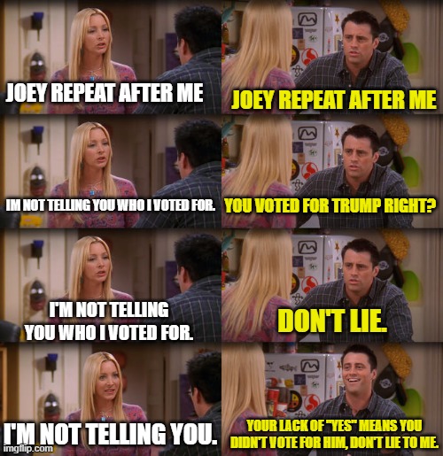 Joey Repeat After Me | JOEY REPEAT AFTER ME JOEY REPEAT AFTER ME IM NOT TELLING YOU WHO I VOTED FOR. YOU VOTED FOR TRUMP RIGHT? I'M NOT TELLING YOU WHO I VOTED FOR | image tagged in joey repeat after me | made w/ Imgflip meme maker