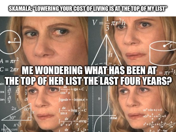 Tippy top | SKAMALA: “LOWERING YOUR COST OF LIVING IS AT THE TOP OF MY LIST”; ME WONDERING WHAT HAS BEEN AT THE TOP OF HER LIST THE LAST FOUR YEARS? | image tagged in math lady/confused lady | made w/ Imgflip meme maker