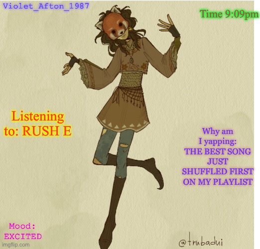 Violet_Afton | Time 9:09pm; Violet_Afton_1987; Listening to: RUSH E; Why am I yapping: THE BEST SONG JUST SHUFFLED FIRST ON MY PLAYLIST; Mood: EXCITED | image tagged in violet_afton | made w/ Imgflip meme maker