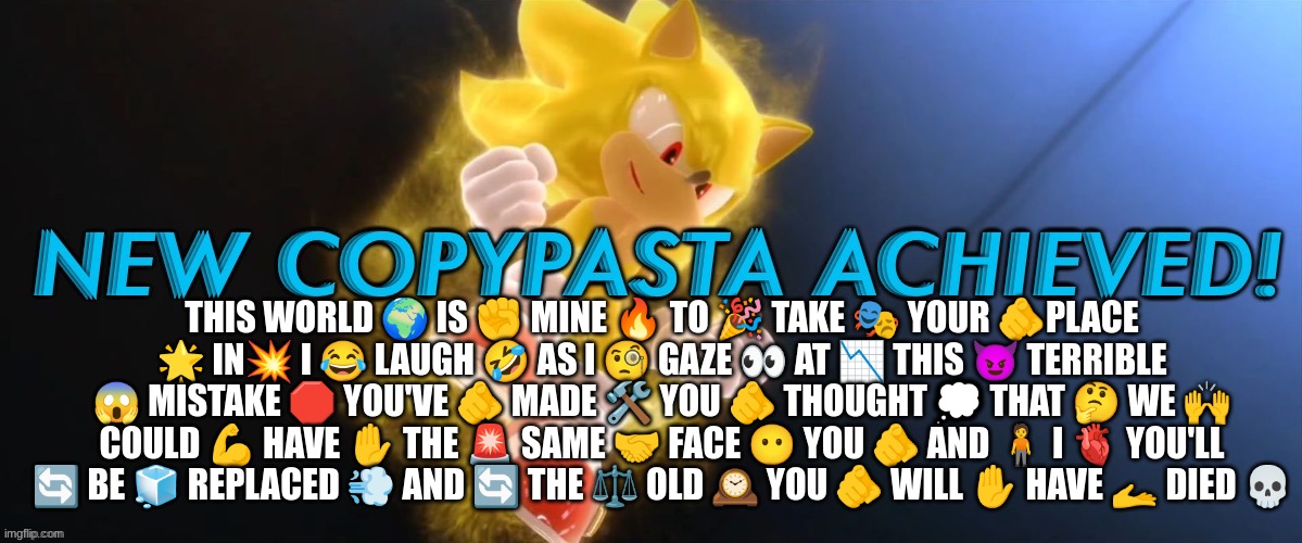 New Copypasta Achieved | THIS WORLD 🌍 IS ✊ MINE 🔥 TO 🎉 TAKE 🎭 YOUR 🫵PLACE 🌟 IN💥 I 😂 LAUGH 🤣 AS I 🧐 GAZE 👀 AT 📉 THIS 😈 TERRIBLE 😱 MISTAKE 🛑 YOU'VE 🫵 MADE 🛠️ YOU 🫵 THOUGHT 💭 THAT 🤔 WE 🙌 COULD 💪 HAVE ✋ THE 🚨 SAME 🤝 FACE 😶 YOU 🫵 AND 🧍 I 🫀 YOU'LL 🔄 BE 🧊 REPLACED 💨 AND 🔄 THE ⚖️ OLD 🕰️ YOU 🫵 WILL ✋ HAVE 🫴 DIED 💀 | image tagged in new copypasta achieved | made w/ Imgflip meme maker