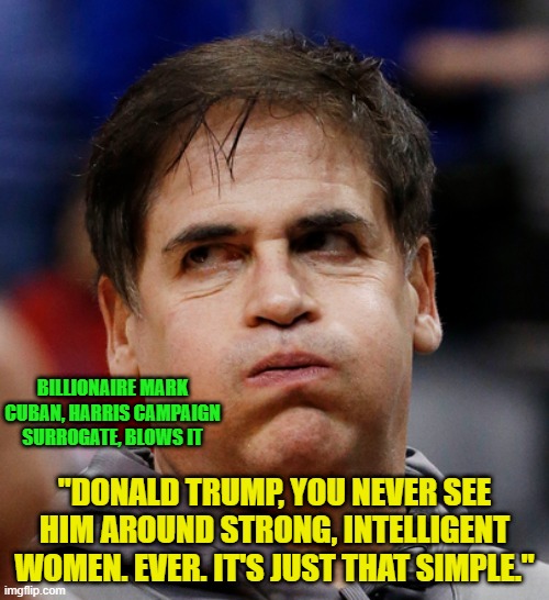 Harris Campaign Surrogate Talks Himself out of a Job | BILLIONAIRE MARK CUBAN, HARRIS CAMPAIGN SURROGATE, BLOWS IT; "DONALD TRUMP, YOU NEVER SEE HIM AROUND STRONG, INTELLIGENT WOMEN. EVER. IT'S JUST THAT SIMPLE." | image tagged in mark cuban,kamala harris | made w/ Imgflip meme maker