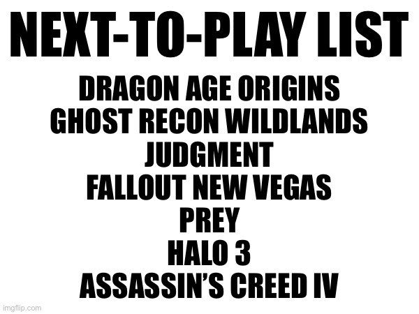 NEXT-TO-PLAY LIST; DRAGON AGE ORIGINS
GHOST RECON WILDLANDS
JUDGMENT
FALLOUT NEW VEGAS
PREY
HALO 3
ASSASSIN’S CREED IV | made w/ Imgflip meme maker