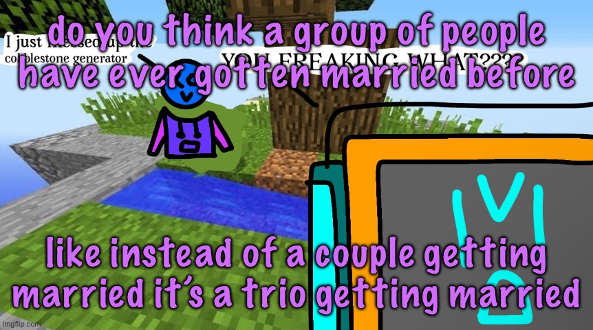 Carbo messed up the cobblestone generator | do you think a group of people have ever gotten married before; like instead of a couple getting married it’s a trio getting married | image tagged in carbo messed up the cobblestone generator | made w/ Imgflip meme maker