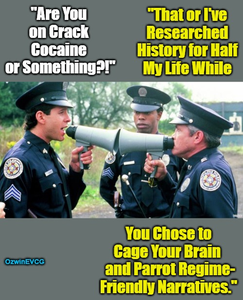 Analog Discussion Gets as Interesting as the Digital Variety... | "That or I've 

Researched 

History for Half 

My Life While; "Are You 

on Crack 

Cocaine 

or Something?!"; You Chose to 

Cage Your Brain  

and Parrot Regime-

Friendly Narratives."; OzwinEVCG | image tagged in police arguing,invasion of the mind snatchers,political humor,social commentary,reeeee,robots | made w/ Imgflip meme maker