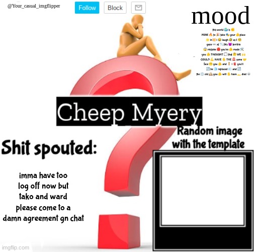 YCI Myery Temp | this world 🌍 is ✊ MINE 🔥 to 🎉 take 🎭 your 🫵place 🌟 in💥 i 😂 laugh 🤣 as I 🧐 gaze 👀 at 📉 this 😈 terrible 😱 mistake 🛑 you've 🫵 made 🛠️ you 🫵 THOUGHT 💭 that 🤔 WE 🙌 COULD 💪 HAVE ✋ THE 🚨 same 🤝 face 😶 you 🫵 and 🧍 i 🫀 you'll 🔄 be 🧊 replaced 💨 and 🔄 the ⚖️ old 🕰️ you 🫵 will ✋ have 🫴 died 💀; imma have too log off now but tako and ward please come to a damn agreement gn chat | image tagged in yci myery temp | made w/ Imgflip meme maker