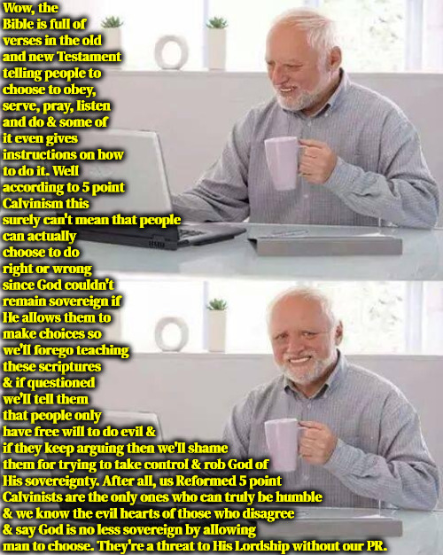 5 Point PR Agents | Wow, the Bible is full of verses in the old and new Testament telling people to choose to obey, serve, pray, listen and do & some of it even gives instructions on how to do it. Well according to 5 point Calvinism this surely can't mean that people; can actually choose to do right or wrong since God couldn't remain sovereign if He allows them to make choices so we'll forego teaching these scriptures & if questioned we'll tell them that people only have free will to do evil &; if they keep arguing then we'll shame them for trying to take control & rob God of His sovereignty. After all, us Reformed 5 point Calvinists are the only ones who can truly be humble & we know the evil hearts of those who disagree & say God is no less sovereign by allowing man to choose. They're a threat to His Lordship without our PR. | image tagged in calvinism,arminian,molinism,public relations,royal christians vs peasant christians,reformed 5 point smugness | made w/ Imgflip meme maker