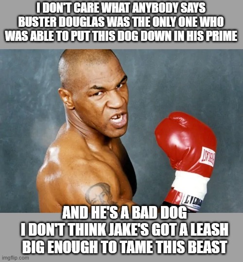 Mike Tyson | I DON'T CARE WHAT ANYBODY SAYS BUSTER DOUGLAS WAS THE ONLY ONE WHO WAS ABLE TO PUT THIS DOG DOWN IN HIS PRIME; AND HE'S A BAD DOG
I DON'T THINK JAKE'S GOT A LEASH BIG ENOUGH TO TAME THIS BEAST | image tagged in mike tyson | made w/ Imgflip meme maker