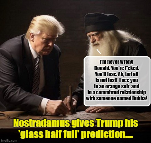 LOVE DURING LOCKUP -SEASON 2 | I'm never wrong Donald. You're f*cked. You'll lose. Ah, but all is not lost!  I see you in an orange suit, and in a committed relationship with someone named Bubba! Nostradamus gives Trump his 'glass half full' prediction.... | image tagged in donald trump memes,donald trump the clown,donald trump is an idiot,nostradamus,political humor | made w/ Imgflip meme maker