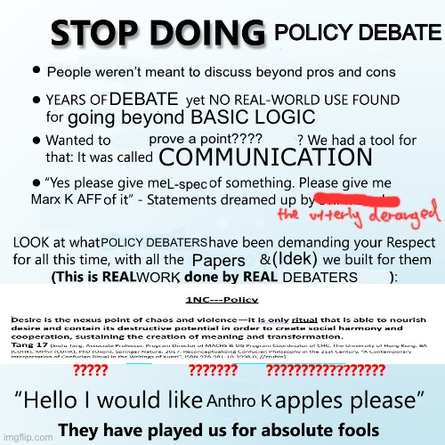 Stop doing X | POLICY DEBATE; People weren’t meant to discuss beyond pros and cons; DEBATE; going beyond BASIC LOGIC; prove a point???? COMMUNICATION; L-spec; Marx K AFF; POLICY DEBATERS; (Idek); Papers; WORK; DEBATERS; Anthro K | image tagged in stop doing x | made w/ Imgflip meme maker