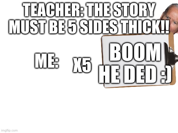 Me vs teacher | TEACHER: THE STORY MUST BE 5 SIDES THICK!! BOOM HE DED :); ME:; X5 | image tagged in teacher | made w/ Imgflip meme maker