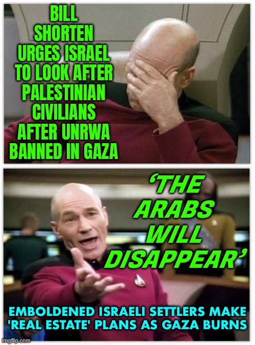 Israeli Settlers Make 'Real Estate' Plans | BILL SHORTEN
URGES ISRAEL
TO LOOK AFTER
PALESTINIAN CIVILIANS AFTER UNRWA BANNED IN GAZA; ‘THE
ARABS
WILL
DISAPPEAR’; EMBOLDENED ISRAELI SETTLERS MAKE
'REAL ESTATE' PLANS AS GAZA BURNS | image tagged in picard frustrated,palestine,meanwhile in australia,breaking news,genocide,religion | made w/ Imgflip meme maker