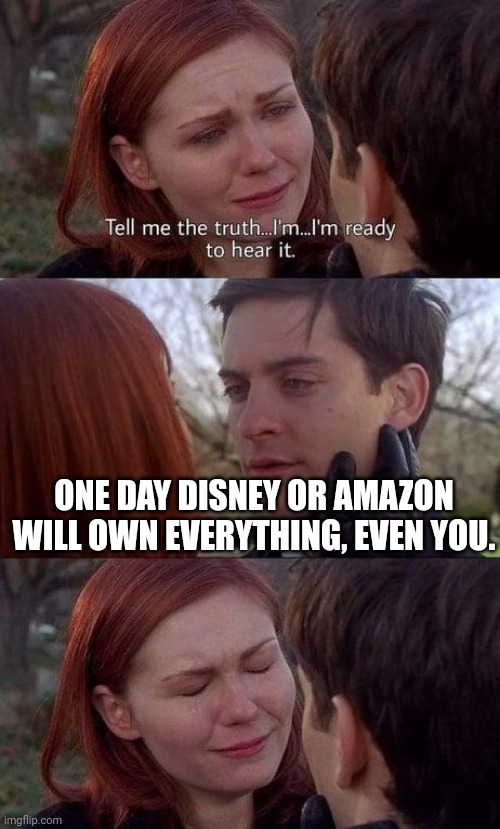 they will buy everthing | ONE DAY DISNEY OR AMAZON WILL OWN EVERYTHING, EVEN YOU. | image tagged in tell me the truth i'm ready to hear it | made w/ Imgflip meme maker