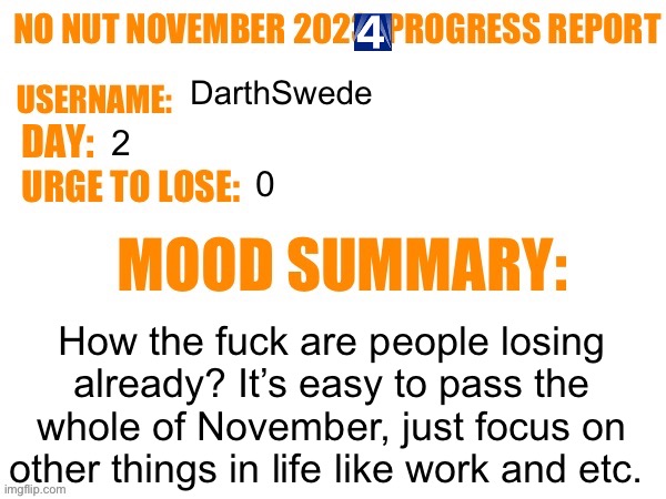 . | DarthSwede; 2; 0; How the fuck are people losing already? It’s easy to pass the whole of November, just focus on other things in life like work and etc. | image tagged in no nut november 2023 progress report | made w/ Imgflip meme maker
