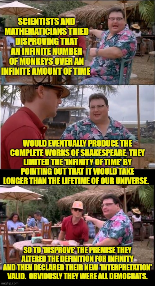 There was no information on how much this cost to do; but one could presume it was a lot. | SCIENTISTS AND MATHEMATICIANS TRIED DISPROVING THAT AN INFINITE NUMBER OF MONKEYS OVER AN INFINITE AMOUNT OF TIME; WOULD EVENTUALLY PRODUCE THE COMPLETE WORKS OF SHAKESPEARE. THEY LIMITED THE 'INFINITY OF TIME' BY POINTING OUT THAT IT WOULD TAKE LONGER THAN THE LIFETIME OF OUR UNIVERSE. SO TO 'DISPROVE' THE PREMISE THEY ALTERED THE DEFINITION FOR INFINITY AND THEN DECLARED THEIR NEW 'INTERPRETATION' VALID.  OBVIOUSLY THEY WERE ALL DEMOCRATS. | image tagged in yep | made w/ Imgflip meme maker