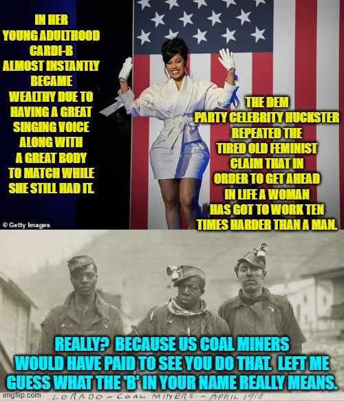 Sometimes I wonder if Dem Party voters join because they will not have to THINK. | THE DEM PARTY CELEBRITY HUCKSTER REPEATED THE TIRED OLD FEMINIST CLAIM THAT IN ORDER TO GET AHEAD IN LIFE A WOMAN HAS GOT TO WORK TEN TIMES HARDER THAN A MAN. IN HER YOUNG ADULTHOOD CARDI-B ALMOST INSTANTLY BECAME WEALTHY DUE TO HAVING A GREAT SINGING VOICE ALONG WITH A GREAT BODY TO MATCH WHILE SHE STILL HAD IT. REALLY?  BECAUSE US COAL MINERS WOULD HAVE PAID TO SEE YOU DO THAT.  LEFT ME GUESS WHAT THE 'B' IN YOUR NAME REALLY MEANS. | image tagged in yep | made w/ Imgflip meme maker