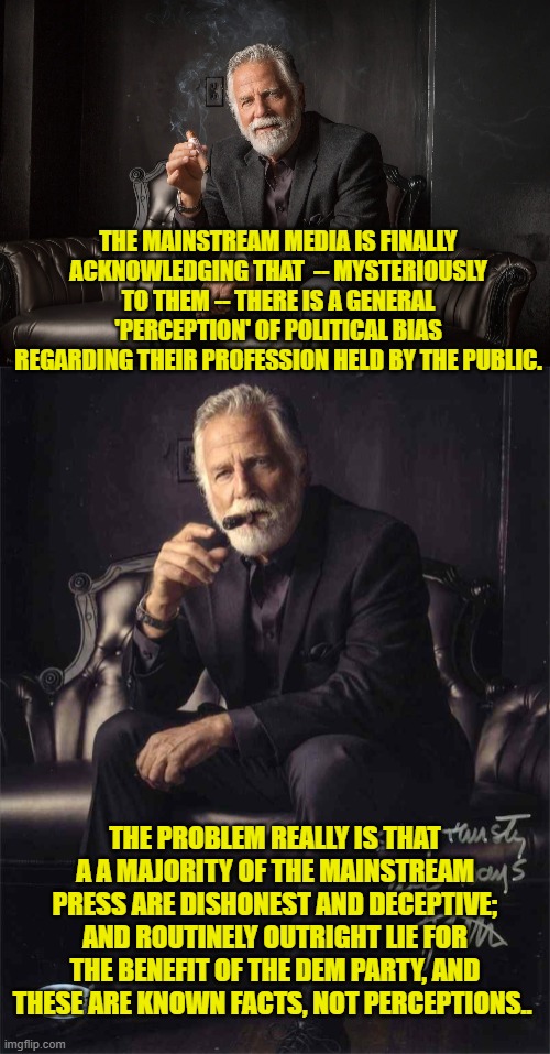 People resent it when the press urinates on them and then tells them that it is really champaign. | THE MAINSTREAM MEDIA IS FINALLY ACKNOWLEDGING THAT  -- MYSTERIOUSLY TO THEM -- THERE IS A GENERAL 'PERCEPTION' OF POLITICAL BIAS REGARDING THEIR PROFESSION HELD BY THE PUBLIC. THE PROBLEM REALLY IS THAT A A MAJORITY OF THE MAINSTREAM PRESS ARE DISHONEST AND DECEPTIVE; AND ROUTINELY OUTRIGHT LIE FOR THE BENEFIT OF THE DEM PARTY, AND THESE ARE KNOWN FACTS, NOT PERCEPTIONS.. | image tagged in yep | made w/ Imgflip meme maker