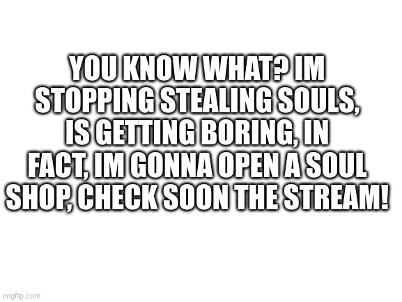 But the souls I stole im gonna keep em | YOU KNOW WHAT? IM STOPPING STEALING SOULS, IS GETTING BORING, IN FACT, IM GONNA OPEN A SOUL SHOP, CHECK SOON THE STREAM! | image tagged in blank white template | made w/ Imgflip meme maker