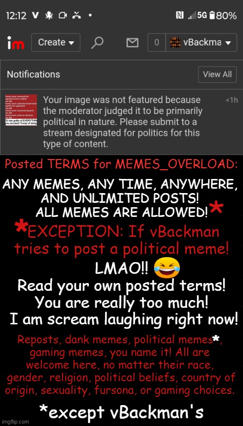 Pesky Fact: It was a PRO TRUMP FACTUAL Meme! TDS Much, Mods? DOUBLE Standards? | Posted TERMS for MEMES_OVERLOAD:; ANY MEMES, ANY TIME, ANYWHERE, 
AND UNLIMITED POSTS! 
ALL MEMES ARE ALLOWED! *; *; *EXCEPTION: If vBackman 
tries to post a political meme! LMAO!! 
Read your own posted terms! 
You are really too much! 
I am scream laughing right now! Reposts, dank memes, political memes*, 
gaming memes, you name it! All are 
welcome here, no matter their race, 
gender, religion, political beliefs, country of
origin, sexuality, fursona, or gaming choices. *; *except vBackman's | image tagged in tds,any memes any time,just not trump,lol so funny,you can't handle the truth,truth hurts | made w/ Imgflip meme maker