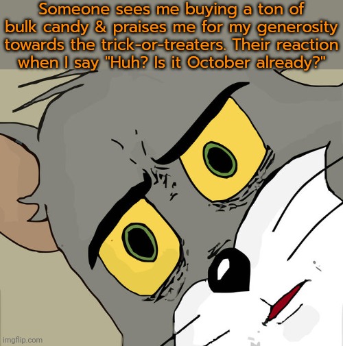 I didn't say anything about giving any of it away. | Someone sees me buying a ton of bulk candy & praises me for my generosity towards the trick-or-treaters. Their reaction
when I say "Huh? Is it October already?" | image tagged in unsettled tom,halloween,eating,weight gain,don't touch my food | made w/ Imgflip meme maker