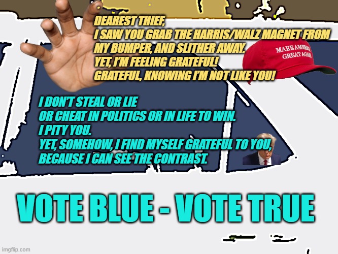 Vote Blue, Vote True | · 
DEAREST THIEF,
I SAW YOU GRAB THE HARRIS/WALZ MAGNET FROM MY BUMPER, AND SLITHER AWAY.
YET, I’M FEELING GRATEFUL!
GRATEFUL, KNOWING I’M NOT LIKE YOU! I DON’T STEAL OR LIE 
OR CHEAT IN POLITICS OR IN LIFE TO WIN.
I PITY YOU.  
YET, SOMEHOW, I FIND MYSELF GRATEFUL TO YOU, 
BECAUSE I CAN SEE THE CONTRAST. VOTE BLUE - VOTE TRUE | made w/ Imgflip meme maker