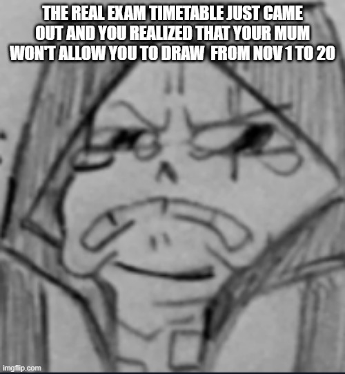 AHHHHHHHHHHHHHHHHHHHHHHHHHHHHHHHHHHHHHHHHHHHHHHHHHHHHHHHHHHHHHHHHHHHHHHHHHHHHHHHHHHHHHHHHHHHHHHHHH | THE REAL EXAM TIMETABLE JUST CAME OUT AND YOU REALIZED THAT YOUR MUM WON'T ALLOW YOU TO DRAW  FROM NOV 1 TO 20 | image tagged in epic sans crying v2,ahhhhhhhhhhhhhhhhhhhhhhhhhhhhhhhhh | made w/ Imgflip meme maker