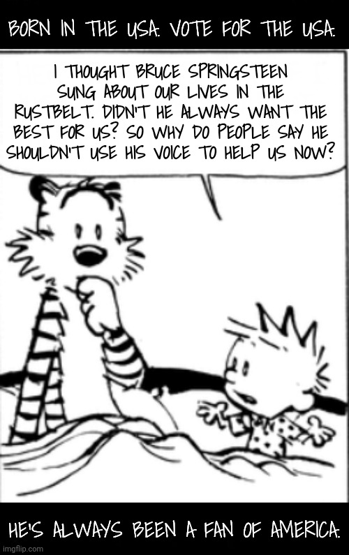 It's the same voice he uses to sing the same message. | BORN IN THE USA. VOTE FOR THE USA. I THOUGHT BRUCE SPRINGSTEEN SUNG ABOUT OUR LIVES IN THE RUSTBELT. DIDN'T HE ALWAYS WANT THE BEST FOR US? SO WHY DO PEOPLE SAY HE SHOULDN'T USE HIS VOICE TO HELP US NOW? HE'S ALWAYS BEEN A FAN OF AMERICA. | image tagged in bruce springsteen,dnc | made w/ Imgflip meme maker