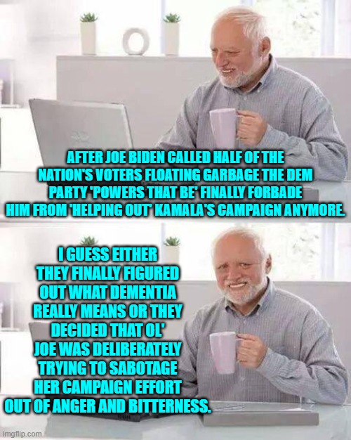 It takes some 'powers that be' longer than other to wake up and smell the coffee brewing. | AFTER JOE BIDEN CALLED HALF OF THE NATION'S VOTERS FLOATING GARBAGE THE DEM PARTY 'POWERS THAT BE' FINALLY FORBADE HIM FROM 'HELPING OUT' KAMALA'S CAMPAIGN ANYMORE. I GUESS EITHER THEY FINALLY FIGURED OUT WHAT DEMENTIA REALLY MEANS OR THEY DECIDED THAT OL' JOE WAS DELIBERATELY TRYING TO SABOTAGE HER CAMPAIGN EFFORT OUT OF ANGER AND BITTERNESS. | image tagged in hide the pain harold | made w/ Imgflip meme maker