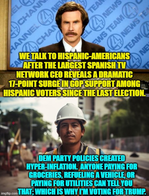 Sorry Dem Party apologists and outright liars, this ain't rocket science. | WE TALK TO HISPANIC-AMERICANS AFTER THE LARGEST SPANISH TV NETWORK CEO REVEALS A DRAMATIC 17-POINT SURGE IN GOP SUPPORT AMONG HISPANIC VOTERS SINCE THE LAST ELECTION. DEM PARTY POLICIES CREATED HYPER-INFLATION.  ANYONE PAYING FOR GROCERIES, REFUELING A VEHICLE, OR PAYING FOR UTILITIES CAN TELL YOU THAT; WHICH IS WHY I'M VOTING FOR TRUMP. | image tagged in breaking news | made w/ Imgflip meme maker