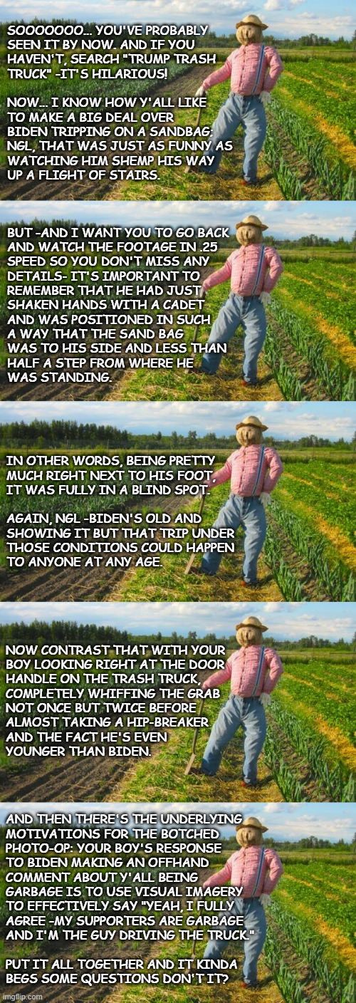 Well howdy, Trump-cult kids, it's Socialism again and today's topic is the Trash Truck Incident | SOOOOOOO... YOU'VE PROBABLY
SEEN IT BY NOW. AND IF YOU
HAVEN'T, SEARCH "TRUMP TRASH
TRUCK" -IT'S HILARIOUS! 
 
NOW... I KNOW HOW Y'ALL LIKE
TO MAKE A BIG DEAL OVER
BIDEN TRIPPING ON A SANDBAG;
NGL, THAT WAS JUST AS FUNNY AS
WATCHING HIM SHEMP HIS WAY
UP A FLIGHT OF STAIRS. BUT -AND I WANT YOU TO GO BACK
AND WATCH THE FOOTAGE IN .25
SPEED SO YOU DON'T MISS ANY
DETAILS- IT'S IMPORTANT TO
REMEMBER THAT HE HAD JUST
SHAKEN HANDS WITH A CADET
AND WAS POSITIONED IN SUCH
A WAY THAT THE SAND BAG
WAS TO HIS SIDE AND LESS THAN
HALF A STEP FROM WHERE HE
WAS STANDING. IN OTHER WORDS, BEING PRETTY
MUCH RIGHT NEXT TO HIS FOOT,
IT WAS FULLY IN A BLIND SPOT.
 
AGAIN, NGL -BIDEN'S OLD AND
SHOWING IT BUT THAT TRIP UNDER
THOSE CONDITIONS COULD HAPPEN
TO ANYONE AT ANY AGE. NOW CONTRAST THAT WITH YOUR
BOY LOOKING RIGHT AT THE DOOR
HANDLE ON THE TRASH TRUCK,
COMPLETELY WHIFFING THE GRAB
NOT ONCE BUT TWICE BEFORE
ALMOST TAKING A HIP-BREAKER
AND THE FACT HE'S EVEN
YOUNGER THAN BIDEN. AND THEN THERE'S THE UNDERLYING
MOTIVATIONS FOR THE BOTCHED
PHOTO-OP: YOUR BOY'S RESPONSE
TO BIDEN MAKING AN OFFHAND
COMMENT ABOUT Y'ALL BEING
GARBAGE IS TO USE VISUAL IMAGERY
TO EFFECTIVELY SAY "YEAH, I FULLY
AGREE -MY SUPPORTERS ARE GARBAGE
AND I'M THE GUY DRIVING THE TRUCK."
  
PUT IT ALL TOGETHER AND IT KINDA
BEGS SOME QUESTIONS DON'T IT? | image tagged in scarecrow in field,trump unfit unqualified dangerous | made w/ Imgflip meme maker